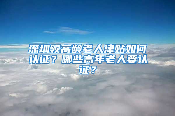 深圳领高龄老人津贴如何认证？哪些高年老人要认证？