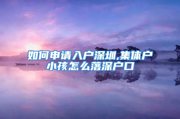 如何申请入户深圳,集体户小孩怎么落深户口