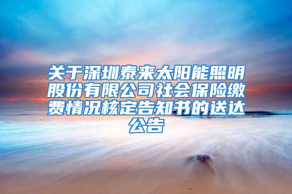 关于深圳泰来太阳能照明股份有限公司社会保险缴费情况核定告知书的送达公告