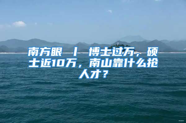 南方眼 丨 博士过万，硕士近10万，南山靠什么抢人才？