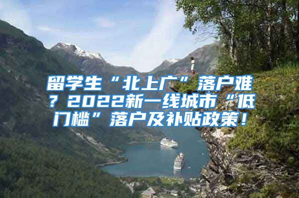 留学生“北上广”落户难？2022新一线城市“低门槛”落户及补贴政策！