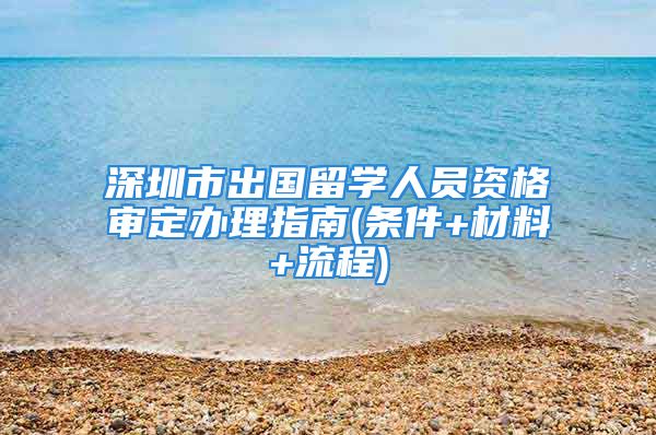 深圳市出国留学人员资格审定办理指南(条件+材料+流程)