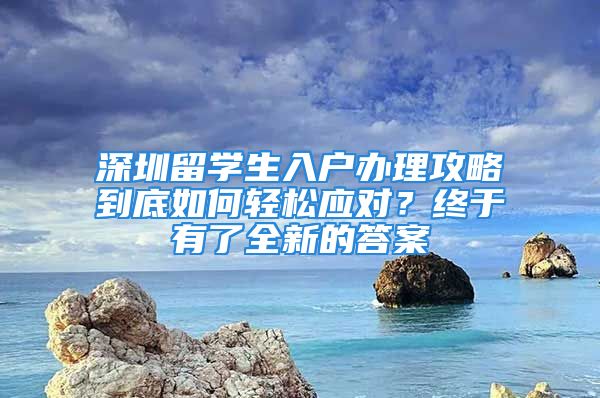 深圳留学生入户办理攻略到底如何轻松应对？终于有了全新的答案