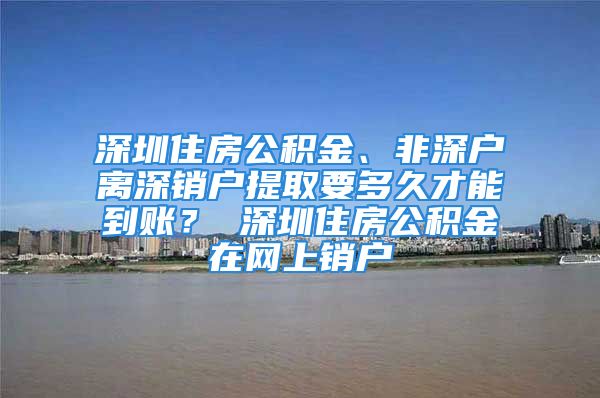 深圳住房公积金、非深户离深销户提取要多久才能到账？ 深圳住房公积金在网上销户