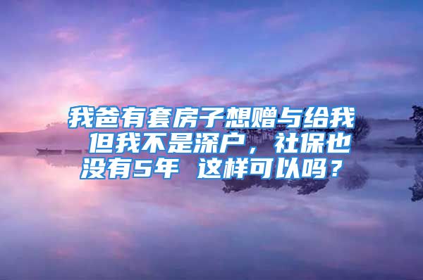 我爸有套房子想赠与给我 但我不是深户，社保也没有5年 这样可以吗？