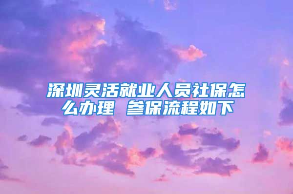 深圳灵活就业人员社保怎么办理 参保流程如下