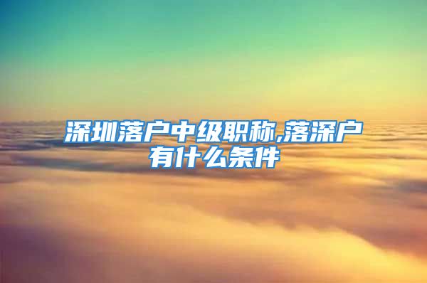 深圳落户中级职称,落深户有什么条件