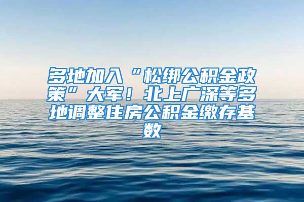 多地加入“松绑公积金政策”大军！北上广深等多地调整住房公积金缴存基数