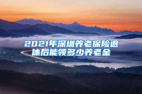 2021年深圳养老保险退休后能领多少养老金