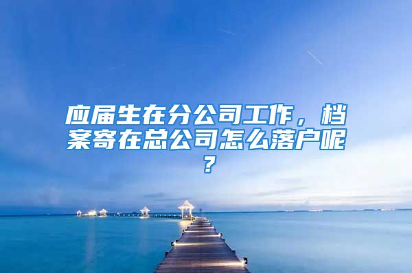 应届生在分公司工作，档案寄在总公司怎么落户呢？