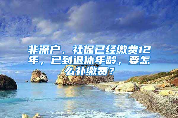 非深户，社保已经缴费12年，已到退休年龄，要怎么补缴费？