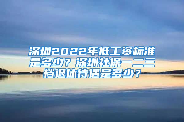 深圳2022年低工资标准是多少？深圳社保一二三档退休待遇是多少？