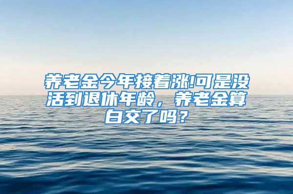 养老金今年接着涨!可是没活到退休年龄，养老金算白交了吗？