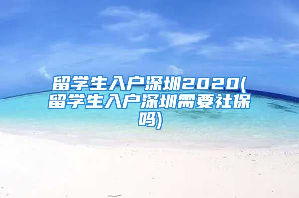 留学生入户深圳2020(留学生入户深圳需要社保吗)