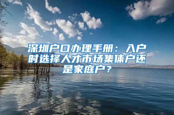 深圳户口办理手册：入户时选择人才市场集体户还是家庭户？