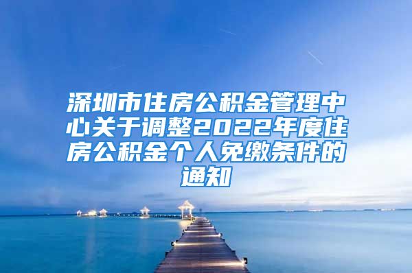 深圳市住房公积金管理中心关于调整2022年度住房公积金个人免缴条件的通知