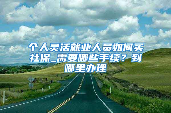 个人灵活就业人员如何买社保_需要哪些手续？到哪里办理