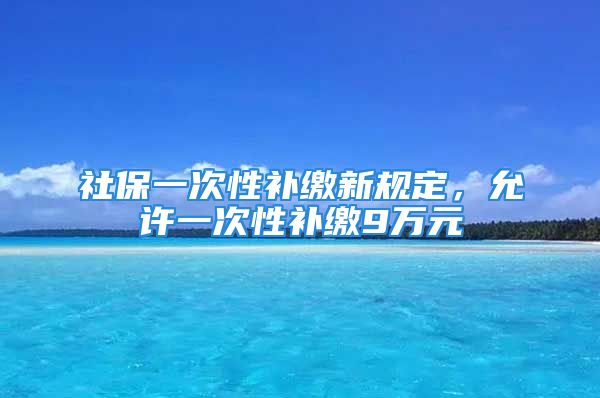 社保一次性补缴新规定，允许一次性补缴9万元