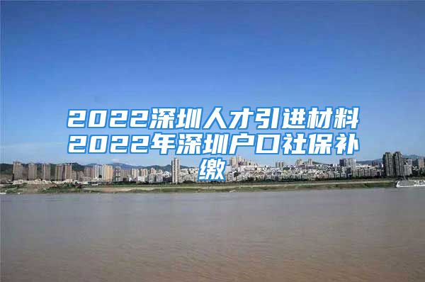 2022深圳人才引进材料2022年深圳户口社保补缴