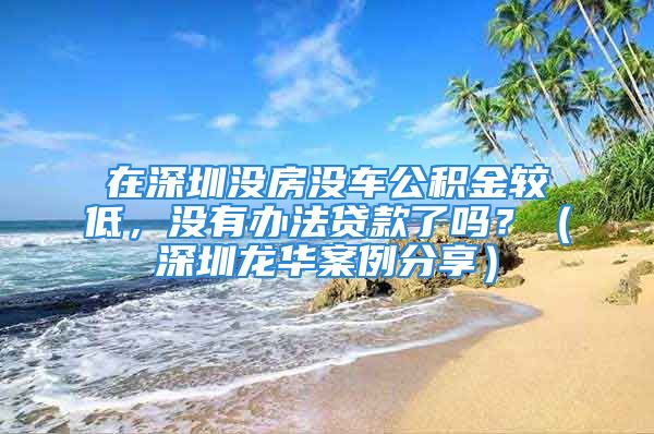 在深圳没房没车公积金较低，没有办法贷款了吗？（深圳龙华案例分享）