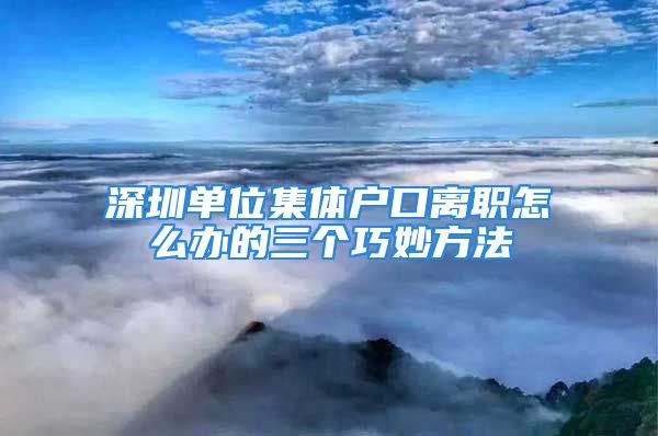 深圳单位集体户口离职怎么办的三个巧妙方法