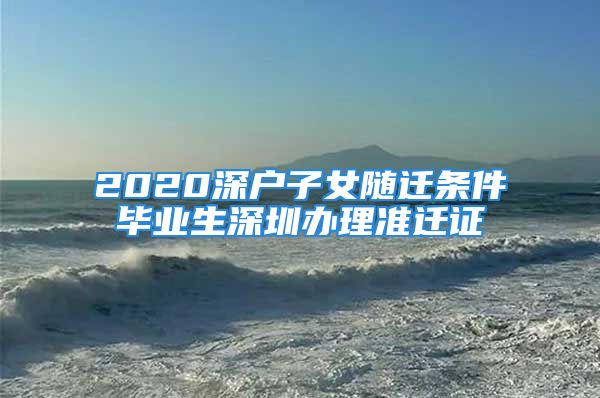 2020深户子女随迁条件毕业生深圳办理准迁证