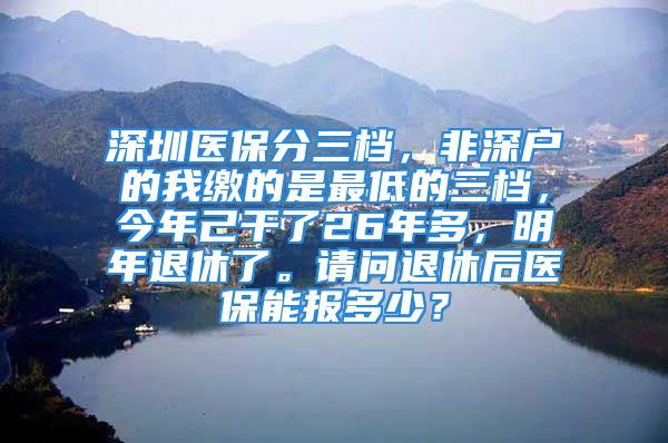 深圳医保分三档，非深户的我缴的是最低的三档，今年己干了26年多，明年退休了。请问退休后医保能报多少？