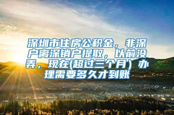 深圳市住房公积金，非深户离深销户提取，以前没弄，现在(超过三个月）办理需要多久才到账