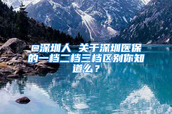 @深圳人 关于深圳医保的一档二档三档区别你知道么？