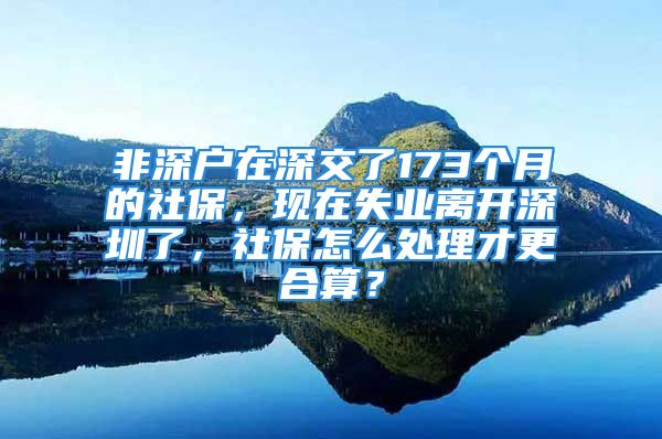 非深户在深交了173个月的社保，现在失业离开深圳了，社保怎么处理才更合算？