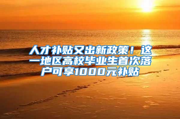 人才补贴又出新政策！这一地区高校毕业生首次落户可享1000元补贴