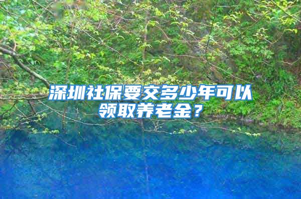 深圳社保要交多少年可以领取养老金？