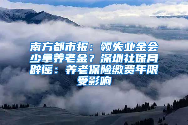 南方都市报：领失业金会少拿养老金？深圳社保局辟谣：养老保险缴费年限受影响