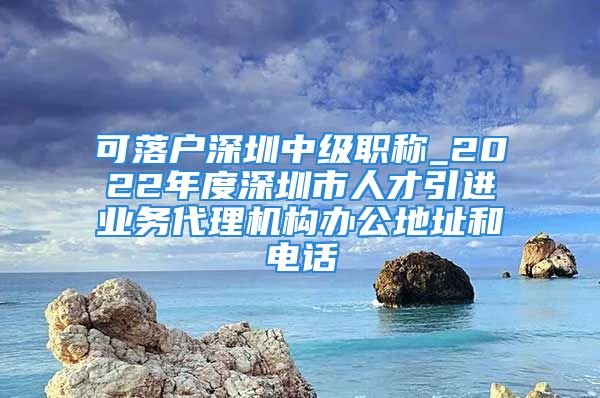 可落户深圳中级职称_2022年度深圳市人才引进业务代理机构办公地址和电话