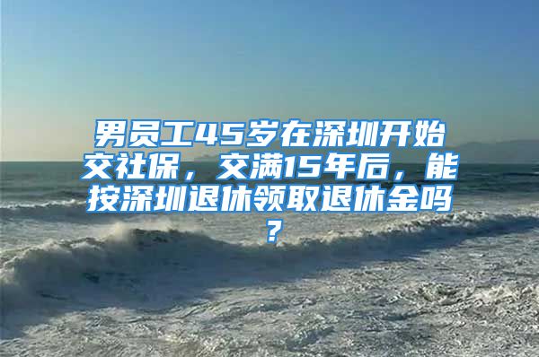 男员工45岁在深圳开始交社保，交满15年后，能按深圳退休领取退休金吗？