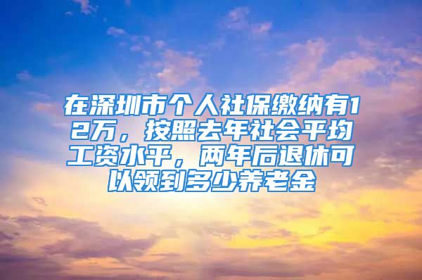 在深圳市个人社保缴纳有12万，按照去年社会平均工资水平，两年后退休可以领到多少养老金