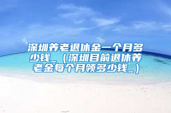 深圳养老退休金一个月多少钱_（深圳目前退休养老金每个月领多少钱_）