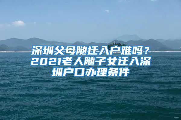 深圳父母随迁入户难吗？2021老人随子女迁入深圳户口办理条件