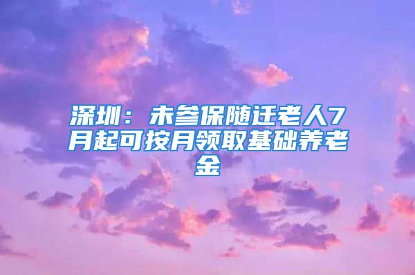 深圳：未参保随迁老人7月起可按月领取基础养老金