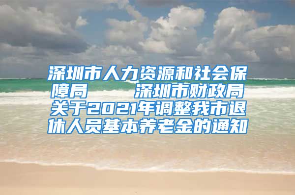 深圳市人力资源和社会保障局    深圳市财政局关于2021年调整我市退休人员基本养老金的通知