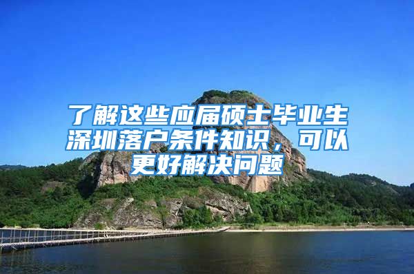 了解这些应届硕士毕业生深圳落户条件知识，可以更好解决问题