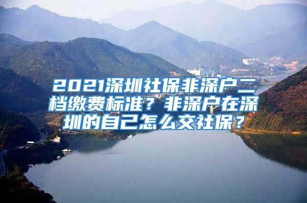 2021深圳社保非深户二档缴费标准？非深户在深圳的自己怎么交社保？