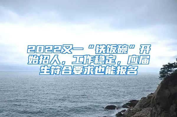 2022又一“铁饭碗”开始招人，工作稳定，应届生符合要求也能报名