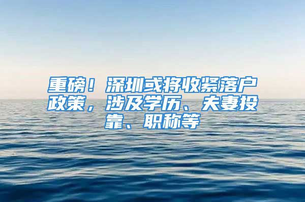 重磅！深圳或将收紧落户政策，涉及学历、夫妻投靠、职称等