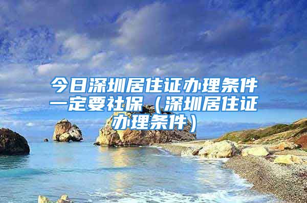 今日深圳居住证办理条件一定要社保（深圳居住证办理条件）