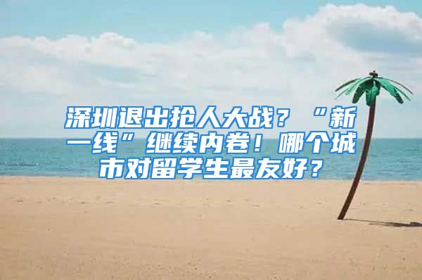 深圳退出抢人大战？“新一线”继续内卷！哪个城市对留学生最友好？