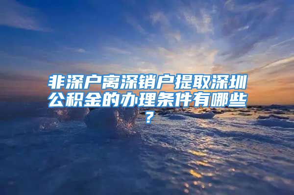 非深户离深销户提取深圳公积金的办理条件有哪些？