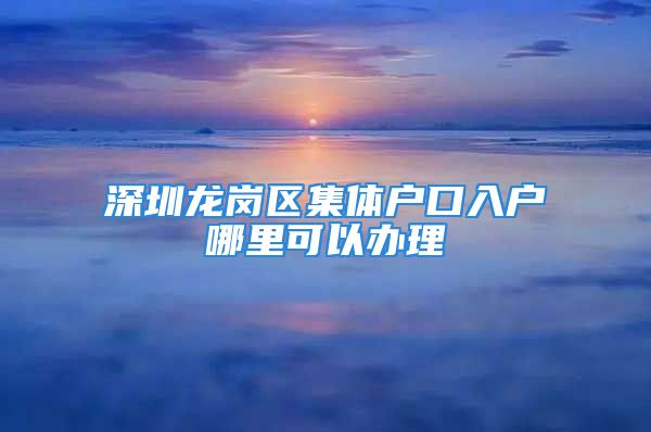 深圳龙岗区集体户口入户哪里可以办理