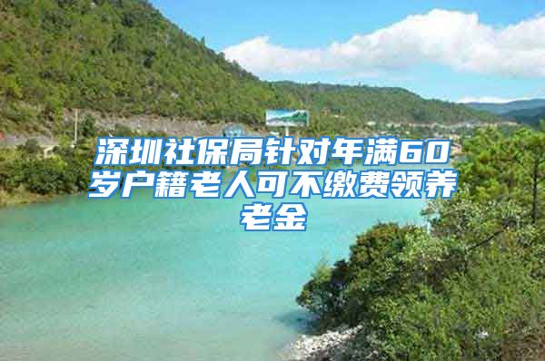 深圳社保局针对年满60岁户籍老人可不缴费领养老金