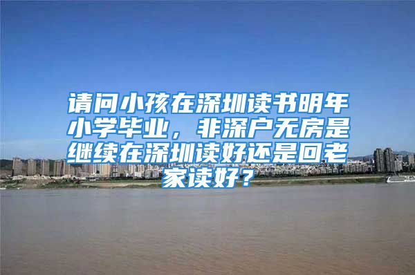 请问小孩在深圳读书明年小学毕业，非深户无房是继续在深圳读好还是回老家读好？